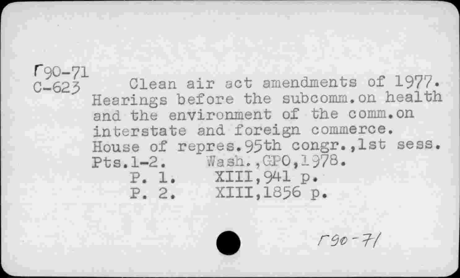 ﻿C-623 Glean air act amendments of 1977« Hearings before the subcomm.on health and the environment of the comm.on interstate and foreign commerce. House of repres.95th congr.,lst sess. Pts.1—2. Wash.,GPO,1978.
P. 1.	XIII,941 p.
P. 2.	XIII,1856 p.
